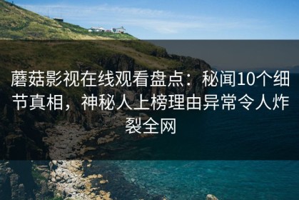 蘑菇影视在线观看盘点：秘闻10个细节真相，神秘人上榜理由异常令人炸裂全网