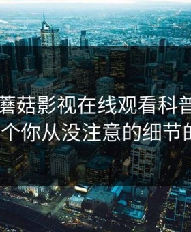 速报：蘑菇影视在线观看科普—爆料背后7个你从没注意的细节的隐情
