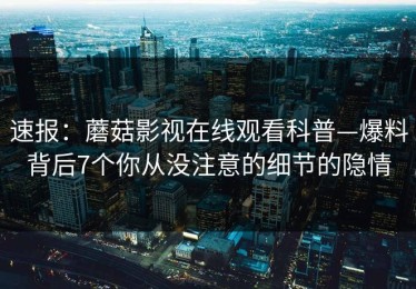 速报：蘑菇影视在线观看科普—爆料背后7个你从没注意的细节的隐情