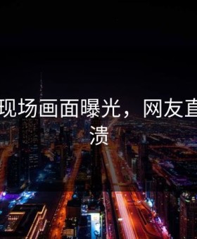 91爆点现场画面曝光，网友直呼：崩溃