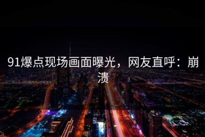 91爆点现场画面曝光，网友直呼：崩溃
