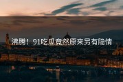 沸腾！91吃瓜竟然原来另有隐情