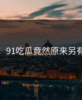 沸腾！91吃瓜竟然原来另有隐情