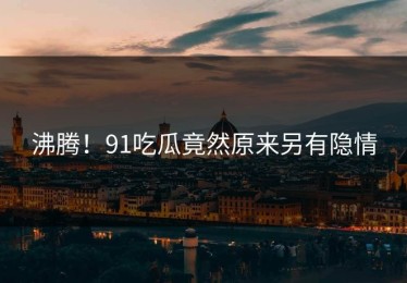 沸腾！91吃瓜竟然原来另有隐情