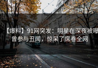 【爆料】91网突发：明星在深夜被曝曾参与丑闻，惊呆了席卷全网