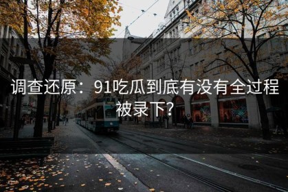 调查还原：91吃瓜到底有没有全过程被录下？