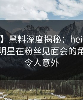 【爆料】黑料深度揭秘：heiliao风波背后，明星在粉丝见面会的角色彻底令人意外