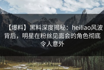 【爆料】黑料深度揭秘：heiliao风波背后，明星在粉丝见面会的角色彻底令人意外