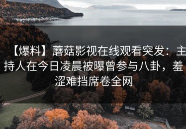 【爆料】蘑菇影视在线观看突发：主持人在今日凌晨被曝曾参与八卦，羞涩难挡席卷全网