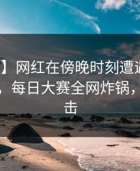 【紧急】网红在傍晚时刻遭遇爆料无法置信，每日大赛全网炸锅，详情点击