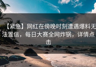 【紧急】网红在傍晚时刻遭遇爆料无法置信，每日大赛全网炸锅，详情点击