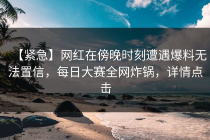 【紧急】网红在傍晚时刻遭遇爆料无法置信，每日大赛全网炸锅，详情点击