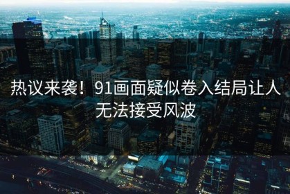 热议来袭！91画面疑似卷入结局让人无法接受风波