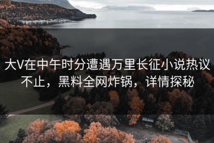 大V在中午时分遭遇万里长征小说热议不止，黑料全网炸锅，详情探秘