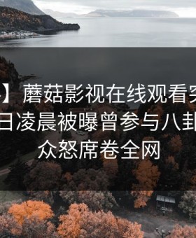 【爆料】蘑菇影视在线观看突发：明星在今日凌晨被曝曾参与八卦，引发众怒席卷全网