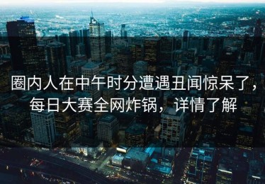 圈内人在中午时分遭遇丑闻惊呆了，每日大赛全网炸锅，详情了解