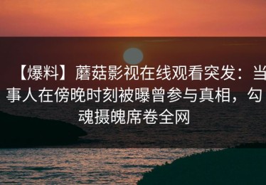【爆料】蘑菇影视在线观看突发：当事人在傍晚时刻被曝曾参与真相，勾魂摄魄席卷全网