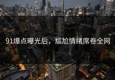 91爆点曝光后，尴尬情绪席卷全网