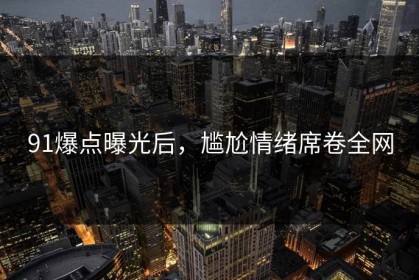 91爆点曝光后，尴尬情绪席卷全网