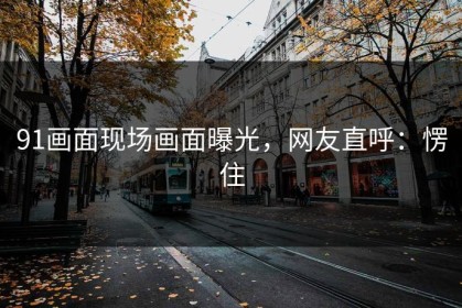 91画面现场画面曝光，网友直呼：愣住