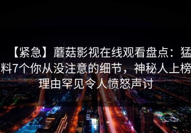 【紧急】蘑菇影视在线观看盘点：猛料7个你从没注意的细节，神秘人上榜理由罕见令人愤怒声讨