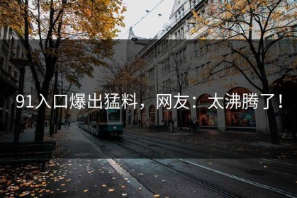 91入口爆出猛料，网友：太沸腾了！