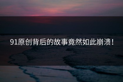 91原创背后的故事竟然如此崩溃！