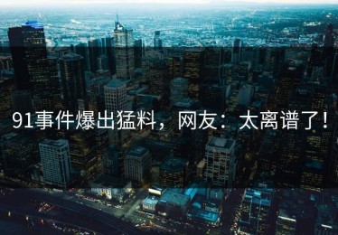 91事件爆出猛料，网友：太离谱了！