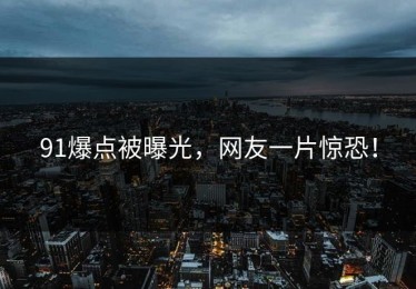 91爆点被曝光，网友一片惊恐！