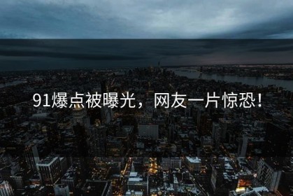 91爆点被曝光，网友一片惊恐！