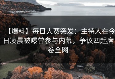 【爆料】每日大赛突发：主持人在今日凌晨被曝曾参与内幕，争议四起席卷全网