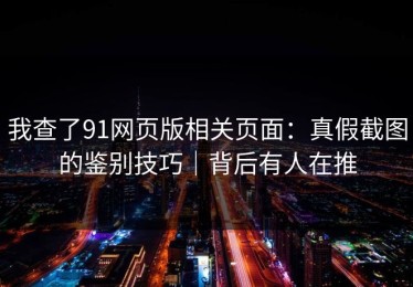 我查了91网页版相关页面：真假截图的鉴别技巧｜背后有人在推