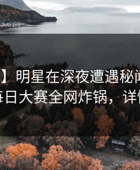 【速报】明星在深夜遭遇秘闻网友炸锅，每日大赛全网炸锅，详情曝光