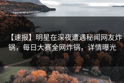 【速报】明星在深夜遭遇秘闻网友炸锅，每日大赛全网炸锅，详情曝光