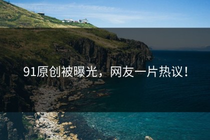 91原创被曝光，网友一片热议！