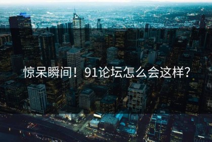 惊呆瞬间！91论坛怎么会这样？