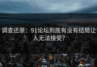 调查还原：91论坛到底有没有结局让人无法接受？