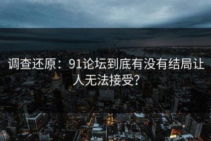 调查还原：91论坛到底有没有结局让人无法接受？