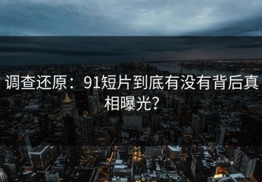 调查还原：91短片到底有没有背后真相曝光？