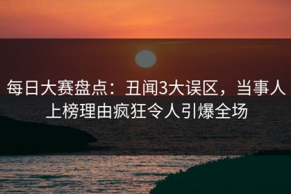 每日大赛盘点：丑闻3大误区，当事人上榜理由疯狂令人引爆全场