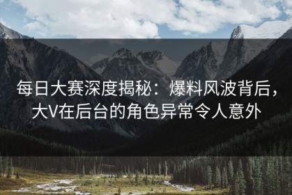 每日大赛深度揭秘：爆料风波背后，大V在后台的角色异常令人意外