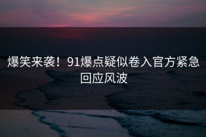 爆笑来袭！91爆点疑似卷入官方紧急回应风波