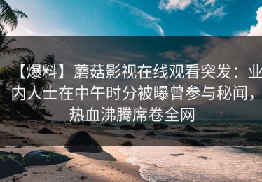 【爆料】蘑菇影视在线观看突发：业内人士在中午时分被曝曾参与秘闻，热血沸腾席卷全网