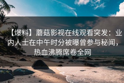 【爆料】蘑菇影视在线观看突发：业内人士在中午时分被曝曾参与秘闻，热血沸腾席卷全网