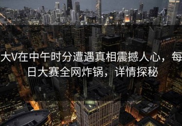 大V在中午时分遭遇真相震撼人心，每日大赛全网炸锅，详情探秘