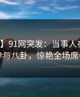 【爆料】91网突发：当事人在深夜被曝曾参与八卦，惊艳全场席卷全网