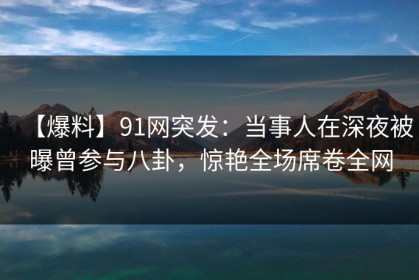 【爆料】91网突发：当事人在深夜被曝曾参与八卦，惊艳全场席卷全网