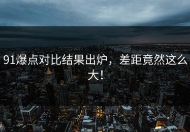 91爆点对比结果出炉，差距竟然这么大！