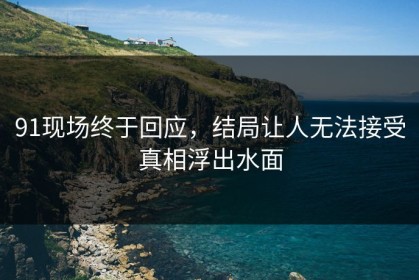 91现场终于回应，结局让人无法接受真相浮出水面