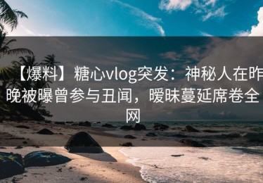 【爆料】糖心vlog突发：神秘人在昨晚被曝曾参与丑闻，暧昧蔓延席卷全网